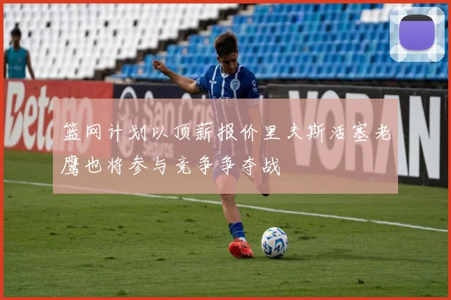 篮网计划以顶薪报价里夫斯活塞老鹰也将参与竞争争夺战