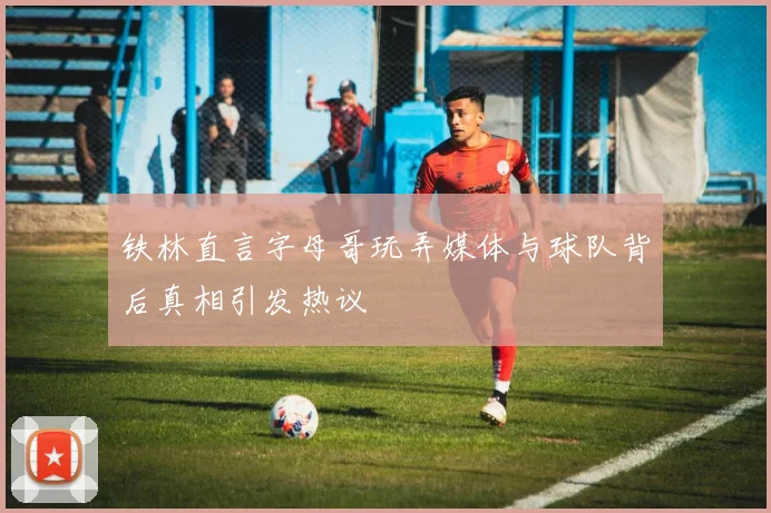 铁林直言字母哥玩弄媒体与球队背后真相引发热议