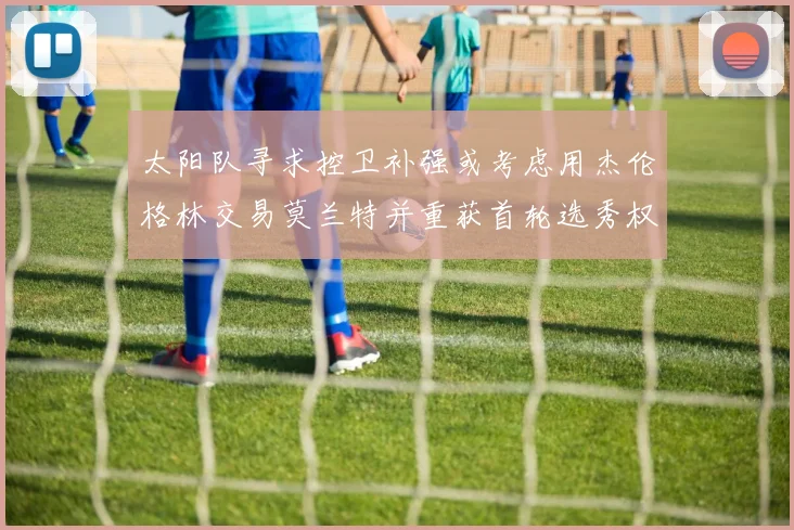 太阳队寻求控卫补强或考虑用杰伦格林交易莫兰特并重获首轮选秀权
