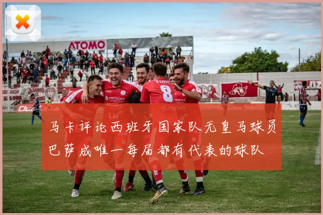马卡评论西班牙国家队无皇马球员巴萨成唯一每届都有代表的球队