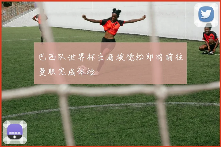 巴西队世界杯出局埃德松即将前往曼联完成体检