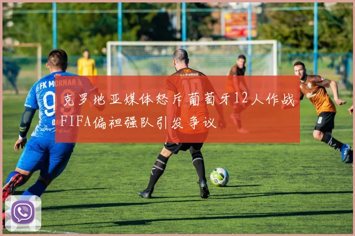 克罗地亚媒体怒斥葡萄牙12人作战FIFA偏袒强队引发争议