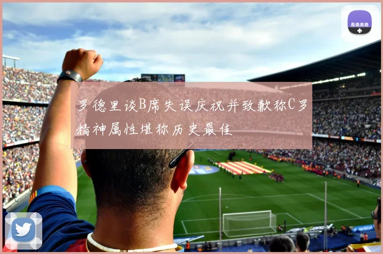 罗德里谈B席失误庆祝并致歉称C罗精神属性堪称历史最佳