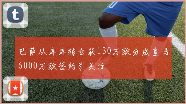巴萨从库库转会获130万欧分成皇马6000万欧签约引关注