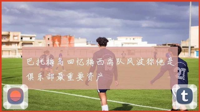 巴托梅乌回忆梅西离队风波称他是俱乐部最重要资产
