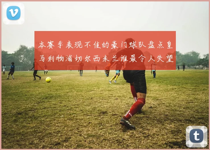 本赛季表现不佳的豪门球队盘点皇马利物浦切尔西米兰谁最令人失望