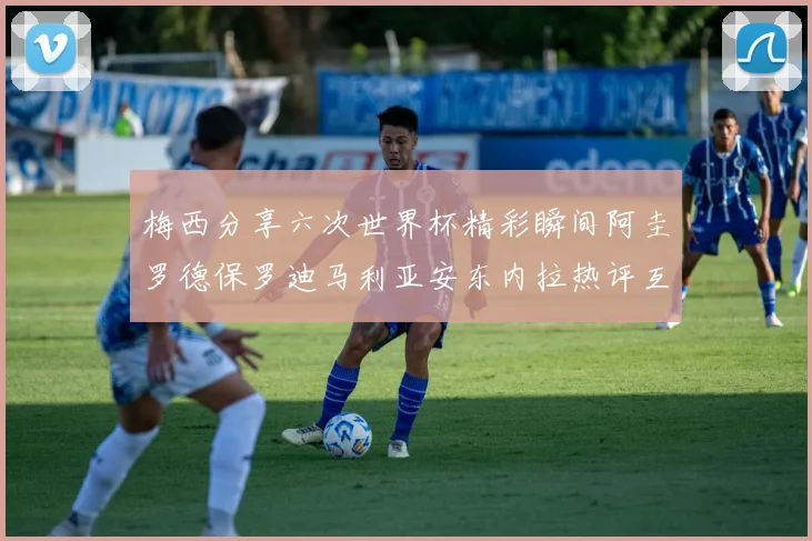 梅西分享六次世界杯精彩瞬间阿圭罗德保罗迪马利亚安东内拉热评互动