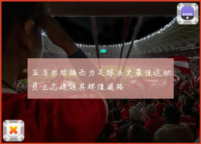 亚马尔称梅西为足球历史最佳运动员立志追随其辉煌道路