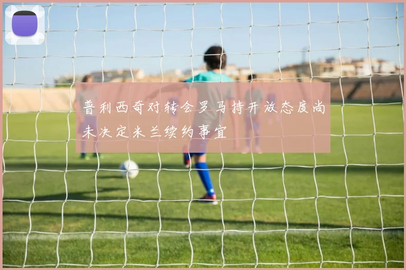 普利西奇对转会罗马持开放态度尚未决定米兰续约事宜