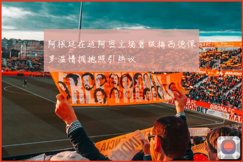 阿根廷在迈阿密主场晋级梅西德保罗温情拥抱照引热议