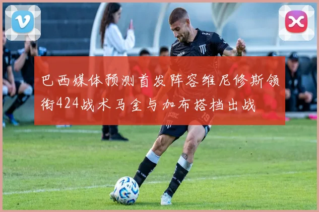 巴西媒体预测首发阵容维尼修斯领衔424战术马金与加布搭档出战