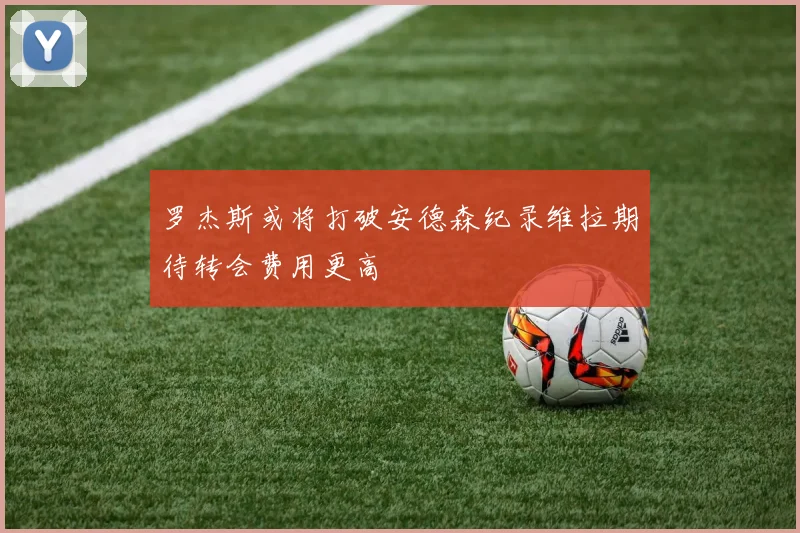 罗杰斯或将打破安德森纪录维拉期待转会费用更高