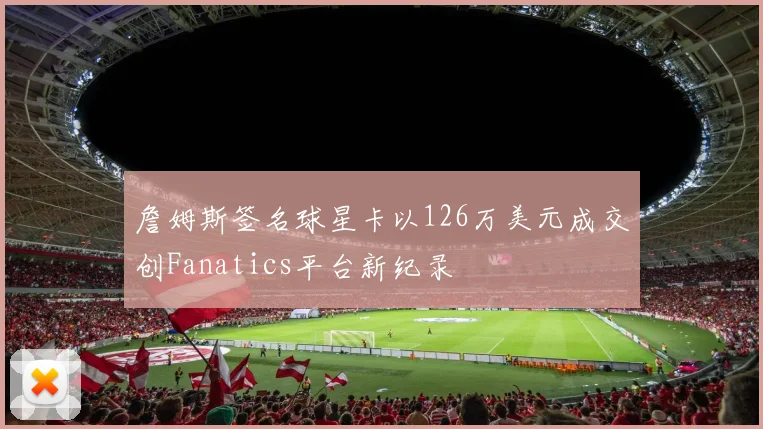 詹姆斯签名球星卡以126万美元成交创Fanatics平台新纪录