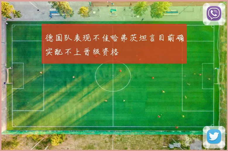 德国队表现不佳哈弗茨坦言目前确实配不上晋级资格