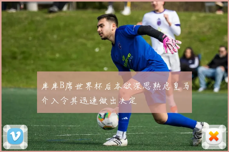 库库B席世界杯后本欲深思熟虑皇马介入令其迅速做出决定