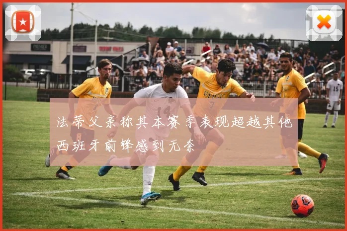 法蒂父亲称其本赛季表现超越其他西班牙前锋感到无奈