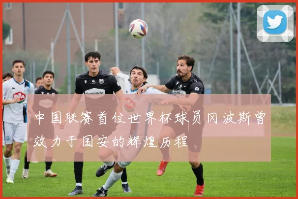 中国联赛首位世界杯球员冈波斯曾效力于国安的辉煌历程