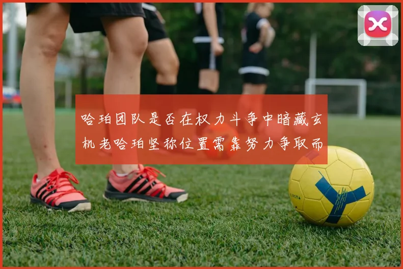 哈珀团队是否在权力斗争中暗藏玄机老哈珀坚称位置需靠努力争取而非索要