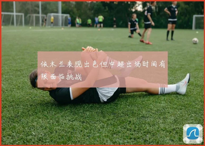 依木兰表现出色但中超出场时间有限面临挑战
