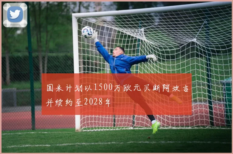 国米计划以1500万欧元买断阿坎吉并续约至2028年