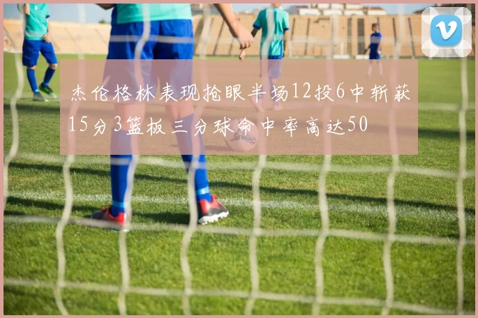 杰伦格林表现抢眼半场12投6中斩获15分3篮板三分球命中率高达50